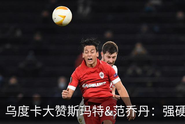 乌度卡大赞斯玛特&范乔丹：强硬与球商完美结合 愿意把身体豁出去