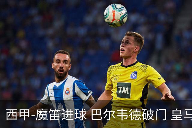 西甲-魔笛进球 巴尔韦德破门 皇马3-1取胜领跑